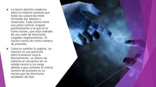  La teoría atómica moderna
sobre la materia sostiene que
todas las sustancias están
formadas por átomos y
moléculas. Cada átomo tiene
una parte central cargada
positivamente a la que se le
llama núcleo, que está rodeado
de una nube de electrones
cargados negativamente. El
núcleo consta de cierto número
de protones.
 Como su nombre lo sugiere, un
neutrón es una partícula
eléctricamente neutra.
Normalmente, un átomo de
materia se encuentra en un
estado neutro o sin carga
debido a que contiene el mismo
número de protones en su
núcleo que de electrones
alrededor de éste
 