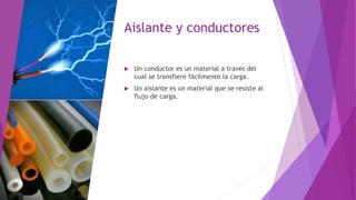 Aislante y conductores
 Un conductor es un material a través del
cual se transfiere fácilmente la carga.
 Un aislante es un material que se resiste al
flujo de carga.
 