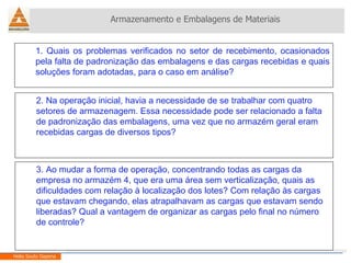 Armazenamento e Embalagens de Materiais Helio Souto Dapena 1. Quais os problemas verificados no setor de recebimento, ocasionados pela falta de padronização das embalagens e das cargas recebidas e quais soluções foram adotadas, para o caso em análise? 2. Na operação inicial, havia a necessidade de se trabalhar com quatro setores de armazenagem. Essa necessidade pode ser relacionado a falta de padronização das embalagens, uma vez que no armazém geral eram recebidas cargas de diversos tipos?  3. Ao mudar a forma de operação, concentrando todas as cargas da empresa no armazém 4, que era uma área sem verticalização, quais as dificuldades com relação à localização dos lotes? Com relação às cargas que estavam chegando, elas atrapalhavam as cargas que estavam sendo liberadas? Qual a vantagem de organizar as cargas pelo final no número de controle? 