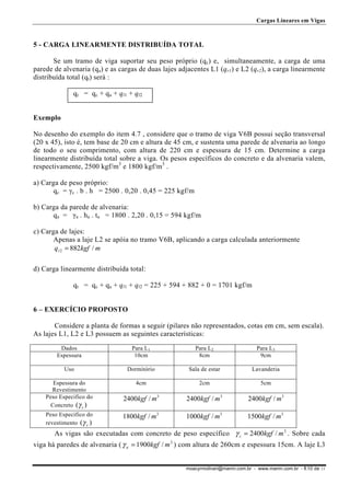 Cargas Lineares em Vigas

5 - CARGA LINEARMENTE DISTRIBUÍDA TOTAL
Se um tramo de viga suportar seu peso próprio (qc) e, simultaneamente, a carga de uma
parede de alvenaria (qa) e as cargas de duas lajes adjacentes L1 (qr1) e L2 (qr2), a carga linearmente
distribuída total (qt) será :
qt = qc + qa + ql1 + ql2
Exemplo
No desenho do exemplo do item 4.7 , considere que o tramo de viga V6B possui seção transversal
(20 x 45), isto é, tem base de 20 cm e altura de 45 cm, e sustenta uma parede de alvenaria ao longo
de todo o seu comprimento, com altura de 220 cm e espessura de 15 cm. Determine a carga
linearmente distribuída total sobre a viga. Os pesos específicos do concreto e da alvenaria valem,
respectivamente, 2500 kgf/m3 e 1800 kgf/m3 .
a) Carga de peso próprio:
qc = γc . b . h = 2500 . 0,20 . 0,45 = 225 kgf/m
b) Carga da parede de alvenaria:
qa = γa . ha . ta = 1800 . 2,20 . 0,15 = 594 kgf/m
c) Carga de lajes:
Apenas a laje L2 se apóia no tramo V6B, aplicando a carga calculada anteriormente
q l 2 = 882kgf / m
d) Carga linearmente distribuída total:
qt = qc + qa + ql1 + ql2 = 225 + 594 + 882 + 0 = 1701 kgf/m
6 – EXERCÍCIO PROPOSTO
Considere a planta de formas a seguir (pilares não representados, cotas em cm, sem escala).
As lajes L1, L2 e L3 possuem as seguintes características:
Dados
Espessura

Para L1
10cm

Para L2
8cm

Para L3
9cm

Uso

Dormitório

Sala de estar

Lavanderia

Espessura do
Revestimento
Peso Especifico do
Concreto (γ c )

4cm

2cm

5cm

2400kgf / m3

2400kgf / m3

2400kgf / m3

1800kgf / m3

1000kgf / m3

1500kgf / m3

Peso Especifico do
revestimento (γ r )

As vigas são executadas com concreto de peso específico γ c = 2400kgf / m 3 . Sobre cada
viga há paredes de alvenaria ( γ a = 1900kgf / m 3 ) com altura de 260cm e espessura 15cm. A laje L3
moacyrmolinari@mamn.com.br - www.mamn.com.br - fl.10 de 11

 