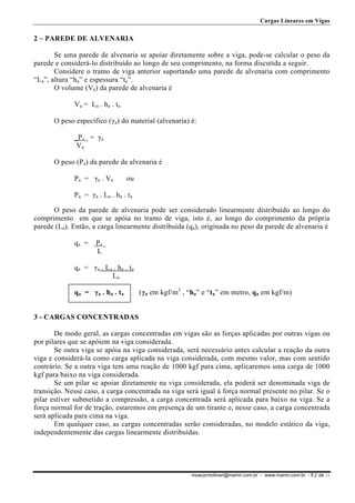 Cargas Lineares em Vigas

2 – PAREDE DE ALVENARIA
Se uma parede de alvenaria se apoiar diretamente sobre a viga, pode-se calcular o peso da
parede e considerá-lo distribuído ao longo de seu comprimento, na forma discutida a seguir.
Considere o tramo de viga anterior suportando uma parede de alvenaria com comprimento
“La”, altura “ha” e espessura “ta”.
O volume (Va) da parede de alvenaria é
Va = La . ha . ta
O peso específico (γa) do material (alvenaria) é:
_Pa_ = γa
Va
O peso (Pa) da parede de alvenaria é
Pa = γa . Va

ou

Pa = γa . La . ha . ta
O peso da parede de alvenaria pode ser considerado linearmente distribuído ao longo do
comprimento em que se apóia no tramo de viga, isto é, ao longo do comprimento da própria
parede (La). Então, a carga linearmente distribuída (qa), originada no peso da parede de alvenaria é
qa =

Pa_
L

qa = γa . La . ha . ta
La
qa = γa . ha . ta

(γa em kgf/m3 , “ha” e “ta” em metro, qa em kgf/m)

3 - CARGAS CONCENTRADAS
De modo geral, as cargas concentradas em vigas são as forças aplicadas por outras vigas ou
por pilares que se apóiem na viga considerada.
Se outra viga se apóia na viga considerada, será necessário antes calcular a reação da outra
viga e considerá-la como carga aplicada na viga considerada, com mesmo valor, mas com sentido
contrário. Se a outra viga tem uma reação de 1000 kgf para cima, aplicaremos uma carga de 1000
kgf para baixo na viga considerada.
Se um pilar se apoiar diretamente na viga considerada, ela poderá ser denominada viga de
transição. Nesse caso, a carga concentrada na viga será igual à força normal presente no pilar. Se o
pilar estiver submetido a compressão, a carga concentrada será aplicada para baixo na viga. Se a
força normal for de tração, estaremos em presença de um tirante e, nesse caso, a carga concentrada
será aplicada para cima na viga.
Em qualquer caso, as cargas concentradas serão consideradas, no modelo estático da viga,
independentemente das cargas linearmente distribuídas.

moacyrmolinari@mamn.com.br - www.mamn.com.br - fl.2 de 11

 