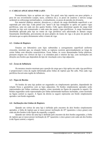 Cargas Lineares em Vigas

4 - CARGAS APLICADAS POR LAJES
Normalmente, lajes se apóiam em vigas. Em geral, uma laje suporta seu peso próprio, o
peso do seu revestimento (carpet, tacos, cerâmica etc.), os pesos de usuários e móveis (carga
acidental ou sobrecarga normalizada) e, eventualmente, os pesos de paredes de alvenaria.
Em material didático anterior, discutiu-se o cálculo da carga distribuída superficial a ser
suportada por uma laje. Cada painel (ou “pano”) de laje retangular se apóia em quatro vigas
periféricas, uma em cada um dos quatro bordos. Cabe agora determinar quanto da carga total
presente na laje será comunicado a cada uma das quatro vigas periféricas. A carga linearmente
distribuída aplicada pela laje no tramo de viga periférica será adicionada às demais cargas
linearmente distribuídas, provenientes de peso próprio do tramo de viga e de peso de parede de
alvenaria que se apóie diretamente sobre o tramo de viga.
4.1 - Linhas de Ruptura
Ensaios em laboratório com lajes submetidas a carregamento superficial uniforme
crescente, mostram que, na situação limite, as rupturas ocorrem aproximadamente ao longo de
certas linhas com direções características. Essas linhas, às vezes denominadas bielas plásticas,
possuem origens nos vértices da laje e se estendem para o interior da laje, com inclinações em
direções aos bordos que dependem do tipo de vinculação com a laje adjacente.
4.2 - Áreas de Influência
Os mesmos ensaios mostram que a porção de carga que a laje apóia em cada viga periférica
é proporcional à área da região delimitada pelas linhas de ruptura que lhe cabe. Para cada viga
periférica haverá uma região de influência.
4.3 - Tipos de Bordos
Os bordos de uma laje podem ser engastados ou simplesmente apoiados, dependendo da
relação física e geométrica com as lajes adjacentes. Os bordos simplesmente apoiados serão
representados por linhas contínuas simples, como mostrado na figura da esquerda (a seguir). Os
bordos engastados serão representados por linhas delimitando hachuras inclinadas, como mostrado
na figura central (a seguir). A figura da direita (a seguir) representa um bordo simplesmente
apoiado e um bordo engastado.
4.4 - Inclinações das Linhas de Ruptura
Quando um vértice de uma laje é definido pelo encontro de dois bordos simplesmente
apoiados, a linha de ruptura que aí nasce possui inclinação de 45o (quarenta e cinco graus) com
cada um dos bordos (vide figura da esquerda, a seguir).
Quando um vértice de uma laje é definido pelo encontro de dois bordos engastados, a linha
de ruptura que aí nasce possui inclinação de 45o (quarenta e cinco graus) com cada um dos bordos
(vide figura central, a seguir).

moacyrmolinari@mamn.com.br - www.mamn.com.br - fl.3 de 11

 