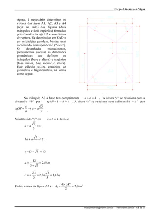 Cargas Lineares em Vigas

Agora, é necessário determinar os
valores das áreas A1, A2, A3 e A4
(veja ao lado) das figuras (dois
triângulos e dois trapézios) formadas
pelos bordos da laje L2 e suas linhas
de ruptura. Se desenhadas em CAD e
em verdadeira grandeza, bastará usar
o comando correspondente (“area”).
Se
desenhadas
manualmente,
precisaremos calcular as dimensões
geométricas
que
definem
os
triângulos (base e altura) e trapézios
(base maior, base menor e altura).
Esse cálculo utiliza conceitos de
geometria e trigonometria, na forma
como segue:

No triângulo A3 a base tem comprimento
a + b = 4 . A altura “c” se relaciona com a
tg 45º = 1 → b = c . A altura “c” se relaciona com a dimensão “ a ” por
dimensão “b” por
tg 30º =

c
3
→c=a
a
3

Substituindo “c” em
3
a+a
=4
3
3a + a

3

.
a + b = 4 tem-se

= 12

a × (3 + 3 ) = 12
a=

12
= 2,54m
3+ 3

c=a

3
3
= 2,54
= 1,47 m
3
3

Então, a área da figura A3 é: A3 =

4 × 1,47
= 2,94m 2
2

moacyrmolinari@mamn.com.br - www.mamn.com.br - fl.8 de 11

 