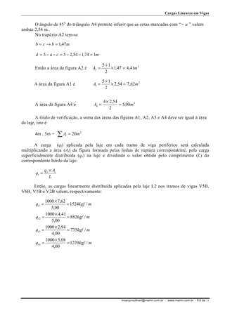Cargas Lineares em Vigas

O ângulo de 45o do triângulo A4 permite inferir que as cotas marcadas com “= a ” valem
ambas 2,54 m .
No trapézio A2 tem-se
b = c → b = 1,47 m
d = 5 − a − c = 5 − 2,54 − 1,74 = 1m

Então a área da figura A2 é

A2 =

5 +1
× 1,47 = 4,41m 2
2

A área da figura A1 é

A1 =

5 +1
× 2,54 = 7,62m 2
2

A área da figura A4 é

A4 =

4 × 2,54
= 5,08m 2
2

A título de verificação, a soma das áreas das figuras A1, A2, A3 e A4 deve ser igual à área
da laje, isto é
4m . 5m =

∑A

i

= 20m 2

A carga (ql) aplicada pela laje em cada tramo de viga periférico será calculada
multiplicando a área (Ai) da figura formada pelas linhas de ruptura correspondente, pela carga
superficialmente distribuída (qs) na laje e dividindo o valor obtido pelo comprimento (L) do
correspondente bordo da laje:
ql =

qs × Ai
L

Então, as cargas linearmente distribuída aplicadas pela laje L2 nos tramos de vigas V5B,
V6B, V1B e V2B valem, respectivamente:
1000 × 7,62
= 1524kgf / m
5,00
1000 × 4,41
ql 2 =
= 882kgf / m
5,00
1000 × 2,94
ql 3 =
= 735kgf / m
4,00
1000 × 5,08
ql 4 =
= 1270kgf / m
4,00
ql1 =

moacyrmolinari@mamn.com.br - www.mamn.com.br - fl.9 de 11

 