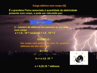 Carga elétrica num corpo (Q)
É a grandeza Física associada á quantidade de eletricidade
presente num corpo, e pode ser calculada por:

Q = n.e
n - número de elétrons em excesso ou em falta
num corpo
e = 1,6 . 10-19 coulomb = 1,6 . 10-19 C
EXEMPLO :
Um corpo está eletrizado com 1C, quantos
elétrons ele tem em falta?
Q = n.e
1c = n.1,6 .10 -19
n = 6,25.10 18 elétrons

 