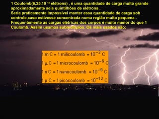 1 Coulomb(6,25.10 18 elétrons) , é uma quantidade de carga muito grande
aproximadamente seis quintilhões de elétrons .
Seria praticamente impossível manter essa quantidade de carga sob
controle,caso estivesse concentrada numa região muito pequena .
Frequentemente as cargas elétricas dos corpos é muito menor do que 1
Coulomb. Assim usamos submúltiplos. Os mais usados são:

 
