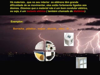 Há materiais , que no seu interior os elétrons têm grande
dificuldade de se movimentar, eles estão fortemente ligados aos
átomos. Dizemos que o material não é um bom condutor elétrico,
ou seja, é um isolante elétrico ( também chamado de dielétrico).

Exemplos:
Borracha , plástico , isopor , ebonite , vidro , lã ...

 