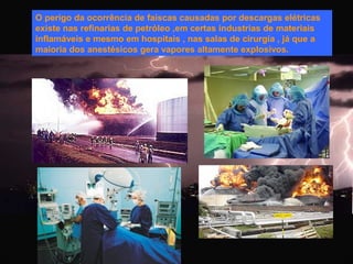 O perigo da ocorrência de faíscas causadas por descargas elétricas
existe nas refinarias de petróleo ,em certas industrias de materiais
inflamáveis e mesmo em hospitais , nas salas de cirurgia , já que a
maioria dos anestésicos gera vapores altamente explosivos.

 