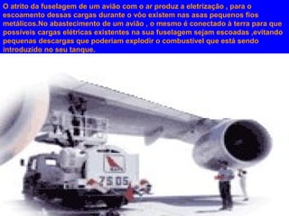 O atrito da fuselagem de um avião com o ar produz a eletrização , para o
escoamento dessas cargas durante o vôo existem nas asas pequenos fios
metálicos.No abastecimento de um avião , o mesmo é conectado à terra para que
possíveis cargas elétricas existentes na sua fuselagem sejam escoadas ,evitando
pequenas descargas que poderiam explodir o combustível que está sendo
introduzido no seu tanque.

 