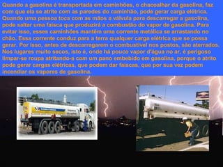 Quando a gasolina é transportada em caminhões, o chacoalhar da gasolina, faz
com que ela se atrite com as paredes do caminhão, pode gerar carga elétrica.
Quando uma pessoa toca com as mãos a válvula para descarregar a gasolina,
pode saltar uma faísca que produzirá a combustão do vapor de gasolina. Para
evitar isso, esses caminhões mantêm uma corrente metálica se arrastando no
chão. Essa corrente conduz para a terra qualquer carga elétrica que se possa
gerar. Por isso, antes de descarregarem o combustível nos postos, são aterrados.
Nos lugares muito secos, isto é, onde há pouco vapor d'água no ar, é perigoso
limpar-se roupa atritando-a com um pano embebido em gasolina, porque o atrito
pode gerar cargas elétricas, que podem dar faíscas, que por sua vez podem
incendiar os vapores de gasolina.

 