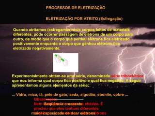 PROCESSOS DE ELETRIZAÇÃO
ELETRIZAÇÃO POR ATRITO (Esfregação)
Quando atritamos (esfregamos) dois corpos feitos de materiais
diferentes, pode ocorrer passagem de elétrons de um corpo para
outro, de modo que o corpo que perdeu elétrons fica eletrizado
positivamente enquanto o corpo que ganhou elétrons fica
eletrizado negativamente.

Experimentalmente obtém-se uma série, denominada série triboelétrica
que nos informa qual corpo fica positivo e qual fica negativo. A seguir
apresentamos alguns elementos da série:
... Vidro, mica, lã, pele de gato, seda, algodão, ebonite, cobre ...
Observação:
Nem todo par decrescente eletriza. É
Seqüência corpos se
preciso que eles tenham diferentes
maior capacidade reter ou ceder elétrons.
tendências para de doar elétrons

 