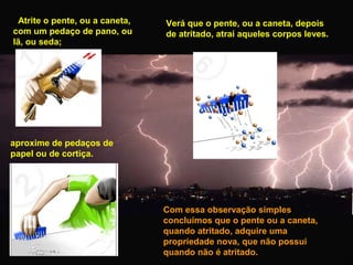 Atrite o pente, ou a caneta,
com um pedaço de pano, ou
lã, ou seda;

Verá que o pente, ou a caneta, depois
de atritado, atrai aqueles corpos leves.

aproxime de pedaços de
papel ou de cortiça.

Com essa observação simples
concluímos que o pente ou a caneta,
quando atritado, adquire uma
propriedade nova, que não possui
quando não é atritado.

 