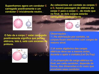 Suponhamos agora um condutor C
carregado positivamente e um
condutor D inicialmente neutro .

O fato de o corpo C estar carregado
positivamente significa que perdeu
elétrons, isto é, está com excesso de
prótons.

Ao colocarmos em contato os corpos C
e D, haverá passagem de elétrons do
corpo D para o corpo C , de modo que
no final, os dois corpos estarão
carregados positivamente .

Observações :
1 ) Na eletrização por contato, os
corpos ficam eletrizados com cargas de
mesmo sinal.
2 )A soma algébrica das cargas
elétricas deve ser a mesma antes,
durante e após o contato.(Lei Du Fay)
3 ) A proporção de carga elétrica no
final, em cada condutor, depende da
forma, das dimensões e do meio que
envolvem esse condutor.

 
