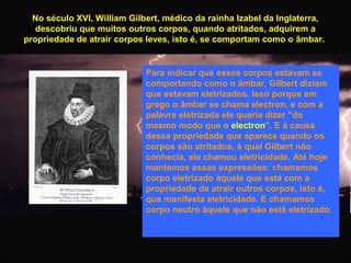 No século XVI, William Gilbert, médico da rainha Izabel da Inglaterra,
descobriu que muitos outros corpos, quando atritados, adquirem a
propriedade de atrair corpos leves, isto é, se comportam como o âmbar.

Para indicar que esses corpos estavam se
comportando como o âmbar, Gilbert diziam
que estavam eletrizados. Isso porque em
grego o âmbar se chama electron, e com a
palavra eletrizada ele queria dizer "do
mesmo modo que o electron". E à causa
dessa propriedade que aparece quando os
corpos são atritados, à qual Gilbert não
conhecia, ele chamou eletricidade. Até hoje
mantemos essas expressões: chamamos
corpo eletrizado àquele que está com a
propriedade de atrair outros corpos, isto é,
que manifesta eletricidade. E chamamos
corpo neutro àquele que não está eletrizado.

 