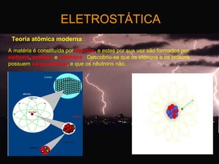 ELETROSTÁTICA
Teoria atômica moderna :
A matéria é constituída por átomos, e estes por sua vez são formados por
elétrons, prótons e nêutrons. Descobriu-se que os elétrons e os prótons
possuem carga elétrica, e que os nêutrons não.

 