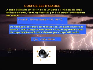 CORPOS ELETRIZADOS
A carga elétrica de um Próton ou de um Elétron é chamada de carga
elétrica elementar, sendo representada por e; no Sistema Internacional,
seu valor é:

e = ±1,6 . 10-19 coulomb = 1,6 . 10-19 C
De modo geral os corpos são formados por um grande número de
átomos. Como a carga de cada átomo é nula, a carga elétrica total
do corpo também será nula e diremos que o corpo está neutro .
np=ne corpo neutro

 