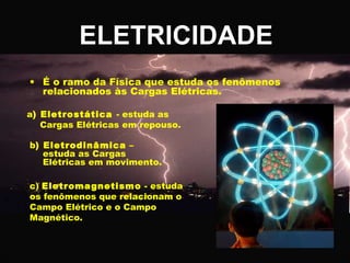 ELETRICIDADE
• É o ramo da Física que estuda os fenômenos
relacionados às Cargas Elétricas.
a) Eletrostática - estuda as
Cargas Elétricas em repouso.
b) Eletrodinâmica –
estuda as Cargas
Elétricas em movimento.
c) Eletromagnetismo - estuda
os fenômenos que relacionam o
Campo Elétrico e o Campo
Magnético.

 