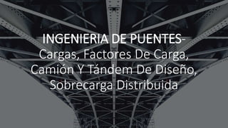 INGENIERIA DE PUENTES-
Cargas, Factores De Carga,
Camión Y Tándem De Diseño,
Sobrecarga Distribuida
 