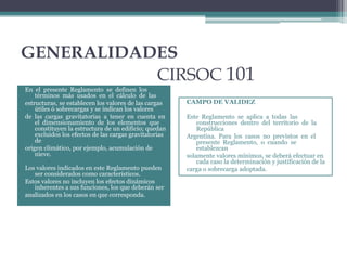 GENERALIDADES
CIRSOC 101
En el presente Reglamento se definen los
términos más usados en el cálculo de las
estructuras, se establecen los valores de las cargas
útiles ó sobrecargas y se indican los valores
de las cargas gravitatorias a tener en cuenta en
el dimensionamiento de los elementos que
constituyen la estructura de un edificio; quedan
excluidos los efectos de las cargas gravitatorias
de
origen climático, por ejemplo, acumulación de
nieve.


Los valores indicados en este Reglamento pueden
ser considerados como característicos.
Estos valores no incluyen los efectos dinámicos
inherentes a sus funciones, los que deberán ser
analizados en los casos en que corresponda.

CAMPO DE VALIDEZ
Este Reglamento se aplica a todas las
construcciones dentro del territorio de la
República
Argentina. Para los casos no previstos en el
presente Reglamento, o cuando se
establezcan
solamente valores mínimos, se deberá efectuar en
cada caso la determinación y justificación de la
carga o sobrecarga adoptada.

 