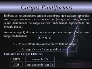 A carga elétrica é uma grandeza escalar.
Unidades de Cargas Elétricas
MKS
CGS
coulomb (C)
stat coulomb (stat C)
Cargas Puntiformes
Q = N . e
N nº de elétrons em excesso ou em falta no corpo.=
Embora os pesquisadores tenham descoberto que existem partículas
com cargas menores que a do elétron, (os quarks), esta continua
sendo denominada de carga elétrica fundamental, representada em
módulo por (e).
Assim, a carga Q de um corpo será sempre um múltiplo inteiro dessa
carga fundamental.
 