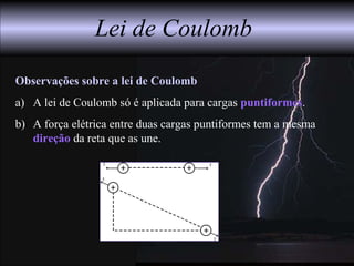 Lei de Coulomb
Observações sobre a lei de Coulomb
a) A lei de Coulomb só é aplicada para cargas puntiformes.
b) A força elétrica entre duas cargas puntiformes tem a mesma
direção da reta que as une.
 
