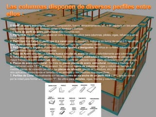 El Perfil de acero estructural, tamaño, composición, fuerza, almacenamiento, etc, está regulada en los países
más industrializados, sus nombres varían en América y Europa.
Los tipos de perfil de acero estructural más comunes son:
1. Perfil HEB: Es un perfil muy usado en construcción, se utiliza para columnas, pilotes, vigas, refuerzo y otros
usos de gran resistencia.
2. Perfil tipo U o Canal: El perfil tipo U o canal como su nombre lo indica es en forma de canal o C, se utiliza
para vigas y columnas que se unen y sueldan, en usos de rendimiento medio.
3. Perfil angular o ángulos: Puede ser de lados iguales o desiguales, se utiliza en dinteles, columnas, vigas
de rendimiento, estructuras secundarias.
4. Tubo de Acero circular: La tubería hueca circular de acero se utiliza preferiblemente para columnas.
5. Tubo de acero cuadrado sección hueca: Estas secciones cuadradas o rectangulares se utilizan con
mayor frecuencia como columnas, pero también puede ser utilizado como vigas, abrazaderas y en otros usos.
6. Placas de acero estructural : Se trata de piezas planas de acero estructural, cortadas a medida. En
general tienen entre 1/8 ” a 6″ de espesor. Se utiliza en bases de columnas, vigas y columnas hechas a
medida, piezas de conexión (es decir, las placas de refuerzo, placas de soldadura, etc), así como cualquier
otra aplicación donde donde el tamaño no es estándar y son medidas muy especificas.
7. Perfiles de Corte: Normalmente son las secciones de ala ancha de un perfil HEB o IPE, que se cortan
por la mitad para formar una sección “T”. Se utiliza para dinteles, vigas, tirantes y columnas.
 