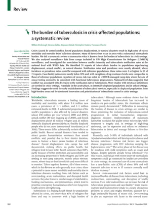 950 www.thelancet.com/infection Vol 12 December 2012
Review
Lancet Infect Dis 2012;
12: 950–65
Faculty of Infectious and
Tropical Diseases
(W Kimbrough MD;
M Dahab PhD, F Checchi PhD),
Faculty of Public Health and
Policy (V Saliba MD), London
School of Hygiene andTropical
Medicine, Keppel St, London,
UK; and UN HighCommissioner
for Refugees, Geneva,
Switzerland (C Haskew MBChB)
Correspondence to:
Dr Francesco Checchi, Faculty to
Infectious andTropical Diseases,
London School of Hygiene and
Tropical Medicine, Keppel St,
LondonWC1E 7HT, UK
francesco.checchi@lshtm.ac.uk
The burden of tuberculosis in crisis-aﬀected populations:
a systematic review
William Kimbrough,Vanessa Saliba, Maysoon Dahab, Christopher Haskew, Francesco Checchi
Crises caused by armed conﬂict, forced population displacement, or natural disasters result in high rates of excess
morbidity and mortality from infectious diseases. Many of these crises occur in areas with a substantial tuberculosis
burden. We did a systematic review to summarise what is known about the burden of tuberculosis in crisis settings.
We also analysed surveillance data from camps included in UN High Commissioner for Refugees (UNHCR)
surveillance, and investigated the association between conﬂict intensity and tuberculosis notiﬁcation rates at the
national level with WHO data. We identiﬁed 51 reports of tuberculosis burden in populations experiencing
displacement, armed conﬂict, or natural disaster. Notiﬁcation rates and prevalence were mostly elevated; where
incidence or prevalence ratios could be compared with reference populations, these ratios were 2 or higher for 11 of
15 reports. Case-fatality ratios were mostly below 10% and, with exceptions, drug-resistance levels were comparable to
those of reference populations. A pattern of excess risk was noted in UNHCR-managed camp data where the rate of
smear testing seemed to be consistent with functional tuberculosis programmes. National-level data suggested that
conﬂict was associated with decreases in the notiﬁcation rate of tuberculosis. More studies with strict case deﬁnitions
are needed in crisis settings, especially in the acute phase, in internally displaced populations and in urban settings.
Findings suggest the need for early establishment of tuberculosis services, especially in displaced populations from
high-burden areas and for continued innovation and prioritisation of tuberculosis control in crisis settings.
Introduction
Worldwide, tuberculosis remains a leading cause of
morbidity and mortality, with about 9·4 million new
cases, a prevalence of 11·1 million, and 1·3 million
estimated deaths in 2008.1
A substantial proportion of the
world’s population is also aﬀected by natural disasters
(about 230 million per year between 2000 and 20102
),
armed conﬂict (30 wars ongoing as of 20103
), and forced
displacement (about 15 million refugees and 25 million
internally displaced persons [IDPs; ie, forcibly displaced
people who do not cross international boundaries] as of
20104
). These events diﬀer substantially in their eﬀects on
public health. Recent natural disasters have tended to
attract greater humanitarian assistance than armed
conﬂicts, and, possibly due to their shorter duration,
seem to feature a lower excess burden of infectious
disease.5
Forced displacement into camps has well
documented, striking eﬀects on public health, but
refugees tend to have better health outcomes than IDPs,
partly because of better protection and accessibility; and
an increasing proportion of both refugees and IDPs are
settling in non-camp scenarios, mostly urban environ-
ments, where they are less identiﬁable and more diﬃcult
to monitor.4
Taken together, however, all of these events,
which in this Review we refer generally to as crises, share
a potential to cause excess morbidity and mortality due to
infectious diseases resulting from risk factors such as
overcrowding, acute malnutrition, and disrupted health
services; they also feature a similar range of stakeholders,
funding mechanisms, and interventions, which tend to
prioritise emergency humanitarian relief over long-term
health-system strengthening.
Tuberculosis is a leading health threat for populations
aﬀected by crises, and more than 85% of refugees ﬂee
from and stay in countries with a high burden of
tuberculosis.6
Although some evidence shows that the
long-term burden of tuberculosis has increased in
modern-era post-conﬂict states, the short-term eﬀects
remain poorly documented.7,8
Diﬃculties in measuring
the burden of disease in crisis settings are similar to
those preventing the inclusion of tuberculosis-control
programmes in initial humanitarian responses:
diagnosis requires implementation of minimum
laboratory standards for quality smear microscopy, while
treatment is lengthy and, in settings of high-drug
resistance, can be expensive and reliant on reference
laboratories to detect and manage failures to ﬁrst-line
regimens.
Generally, only 5–10% of individuals infected with
Mycobacterium tuberculosis will develop active disease and
become infectious.1
Various risk factors can trigger
disease progression, with HIV infection carrying the
highest excess risk.9,10
The active phase of the disease can
be insidious with mild symptoms such as cough and
fatigue, despite patients already being infectious.11
For
this reason, individuals with recent onset of tuberculosis
symptoms could go unnoticed by health-care providers
in crisis settings. An untreated case of active tuberculosis
has a case-fatality ratio (CFR) of about 50% and will
transmit infection to ten to 15 contacts annually until
death or recovery.12
Several crisis-associated risk factors could lead to
increased burden of disease from tuberculosis, including
malnutrition, overcrowding, and disruption of health
services. Even mild malnutrition can increase the risk of
tuberculosis progression and case-fatality;13
lower macro-
nutrient and micronutrient intake is a nearly ubiquitous
problem in crises and might, therefore, account for a
high attributable fraction of excess risk. Overcrowding
is also an important risk factor in the onward trans-
 