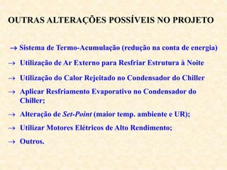 OUTRAS ALTERAÇÕES POSSÍVEIS NO PROJETO
 Sistema de Termo-Acumulação (redução na conta de energia)
 Utilização de Ar Externo para Resfriar Estrutura à Noite
 Utilização do Calor Rejeitado no Condensador do Chiller
 Aplicar Resfriamento Evaporativo no Condensador do
Chiller;
 Alteração de Set-Point (maior temp. ambiente e UR);
 Utilizar Motores Elétricos de Alto Rendimento;
 Outros.
 
