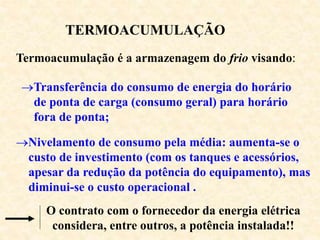 TERMOACUMULAÇÃO
Termoacumulação é a armazenagem do frio visando:
Transferência do consumo de energia do horário
de ponta de carga (consumo geral) para horário
fora de ponta;
Nivelamento de consumo pela média: aumenta-se o
custo de investimento (com os tanques e acessórios,
apesar da redução da potência do equipamento), mas
diminui-se o custo operacional .
O contrato com o fornecedor da energia elétrica
considera, entre outros, a potência instalada!!
 