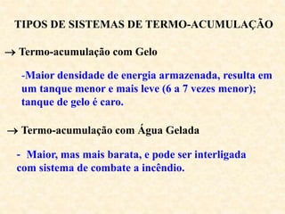 TIPOS DE SISTEMAS DE TERMO-ACUMULAÇÃO
 Termo-acumulação com Gelo
-Maior densidade de energia armazenada, resulta em
um tanque menor e mais leve (6 a 7 vezes menor);
tanque de gelo é caro.
 Termo-acumulação com Água Gelada
- Maior, mas mais barata, e pode ser interligada
com sistema de combate a incêndio.
 