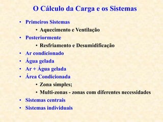 • Primeiros Sistemas
• Aquecimento e Ventilação
• Posteriormente
• Resfriamento e Desumidificação
• Ar condicionado
• Água gelada
• Ar + Água gelada
• Área Condicionada
• Zona simples;
• Multi-zonas - zonas com diferentes necessidades
• Sistemas centrais
• Sistemas individuais
O Cálculo da Carga e os Sistemas
 