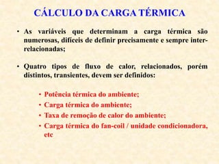 CÁLCULO DA CARGA TÉRMICA
• As variáveis que determinam a carga térmica são
numerosas, difíceis de definir precisamente e sempre inter-
relacionadas;
• Quatro tipos de fluxo de calor, relacionados, porém
distintos, transientes, devem ser definidos:
• Potência térmica do ambiente;
• Carga térmica do ambiente;
• Taxa de remoção de calor do ambiente;
• Carga térmica do fan-coil / unidade condicionadora,
etc
 