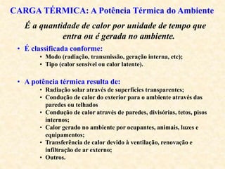 CARGA TÉRMICA: A Potência Térmica do Ambiente
É a quantidade de calor por unidade de tempo que
entra ou é gerada no ambiente.
• É classificada conforme:
• Modo (radiação, transmissão, geração interna, etc);
• Tipo (calor sensível ou calor latente).
• A potência térmica resulta de:
• Radiação solar através de superfícies transparentes;
• Condução de calor do exterior para o ambiente através das
paredes ou telhados
• Condução de calor através de paredes, divisórias, tetos, pisos
internos;
• Calor gerado no ambiente por ocupantes, animais, luzes e
equipamentos;
• Transferência de calor devido à ventilação, renovação e
infiltração de ar externo;
• Outros.
 