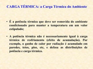 CARGA TÉRMICA: a Carga Térmica do Ambiente
• É a potência térmica que deve ser removida do ambiente
condicionado para manter a temperatura em um valor
estipulado;
• A potência térmica não é necessariamente igual à carga
térmica de resfriamento (efeito de acumulação). Por
exemplo, o ganho de calor por radiação é acumulado em
paredes, tetos, piso, etc, e defasa as distribuições de
potência e carga térmica.
 