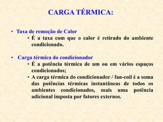 CARGA TÉRMICA:
• Taxa de remoção de Calor
• É a taxa com que o calor é retirado do ambiente
condicionado.
• Carga térmica do condicionador
• É a potência térmica de um ou em vários espaços
condicionados;
• A carga térmica do condicionador / fan-coil é a soma
das potências térmicas instantâneas de todos os
ambientes condicionados, mais uma potência
adicional imposta por fatores externos.
 