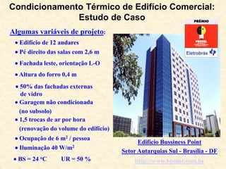 Algumas variáveis de projeto:
Condicionamento Térmico de Edifício Comercial:
Estudo de Caso
 Edifício de 12 andares
 Pé direito das salas com 2,6 m
 Fachada leste, orientação L-O
 Altura do forro 0,4 m
 50% das fachadas externas
de vidro
 Garagem não condicionada
(no subsolo)
 1,5 trocas de ar por hora
(renovação do volume do edifício)
 Ocupação de 6 m2 / pessoa
 Iluminação 40 W/m2
 BS = 24 oC UR = 50 %
Edifício Bussiness Point
Setor Autarquias Sul - Brasília - DF
http://www.bpoint.com.br
 