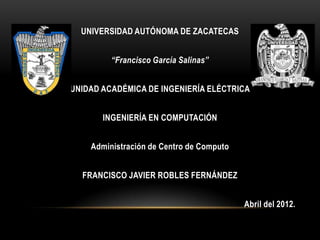UNIVERSIDAD AUTÓNOMA DE ZACATECAS


         “Francisco García Salinas”


UNIDAD ACADÉMICA DE INGENIERÍA ELÉCTRICA


       INGENIERÍA EN COMPUTACIÓN


    Administración de Centro de Computo


  FRANCISCO JAVIER ROBLES FERNÁNDEZ


                                          Abril del 2012.
 