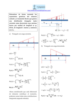 � � 𝐼𝑛𝑔𝑒𝑛𝑖𝑒𝑟𝑜𝑑𝑒𝑙
𝐸𝑙
𝑅𝑖𝑛𝑐𝑜𝑛
http://www.elrincondelingeniero.com/
Determinar de forma razonada las
expresiones genéricas del esfuerzo
cortante y el momento flector que genera
una distribución triangular tanto
creciente como decreciente cuya máxima
fuerza por unidad de longitud es q0
kN/m, de longitud L metros y comienza
en x=xa.
a) Triangulo con carga creciente.
q(x) =
qox
L
VT(x) = � q(ξ). dξ
x−xa
0
VT(x) = �
q0ξ
L
dξ =
x−xa
0
�
q0ξ2
2L
�
0
x−xa
𝐕𝐓(𝐱) =
𝐪 𝟎(𝐱 − 𝐱 𝐚) 𝟐
𝟐𝐋
MT(x) = � V(ξ). dξ
x−xa
0
MT(x) = �
q0ξ2
2L
dξ =
x−xa
0
�
q0ξ3
6L
�
0
x−xa
𝐌 𝐓(𝐱) =
𝐪 𝟎(𝐱 − 𝐱 𝐚) 𝟑
𝟔𝐋
Ahora considerando que cada diferencial
de elemento contribuye al momento,
podemos sumar todas estas contribuciones
integrando (segundo método):
MT(x) = �
q0ξ
L
[(x − xa) − ξ]dξ =
x−xa
0
=
q0
L
�
ξ2
2
(x − xa) −
ξ3
3
�
0
x−xa
=
𝐪 𝟎(𝐱 − 𝐱 𝐚) 𝟑
𝟔𝐋
b) Triangulo con carga decreciente.
q(x) = q0 �1 −
x
L
�
VT(x) = � q0 �1 −
ξ
L
� dξ =
x−xa
0
= �q0 �ξ −
ξ2
2L
��
0
x−xa
=
= q0 �(x − xa) −
(x − xa)2
2L
�
= q0(x − xa) �
2L − (x − xa)
2L
�
𝐕𝐓(𝐱) = 𝐪 𝟎
(𝐱 − 𝐱 𝐚)
𝟐𝐋
(𝟐𝐋 − 𝐱 + 𝐱 𝐚)
Lxa
x
xa
Lxa
 