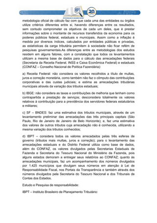 metodologia oficial de cálculo faz com que cada uma das entidades ou órgãos
utilize critérios diferentes entre si, havendo diferenças entre os resultados,
sem contudo comprometer os objetivos de cada um deles, que é prestar
informações sobre o montante de recursos transferidos da economia para os
poderes públicos federal, estaduais e municipais. Assim como a inflação é
medida por diversos índices, calculados por entidades públicas e privadas,
as estatísticas da carga tributária permitem à sociedade não ficar refém de
pesquisas governamentais.As diferenças entre as metodologias dos estudos
residem em alguns fatores, com a constatação que todos os levantamentos
utilizam a mesma base de dados para o cálculo das arrecadações federais
(Secretaria da Receita Federal, INSS e Caixa Econômica Federal) e estaduais
(CONFAZ – Conselho Nacional de Política Fazendária):
a) Receita Federal: não considera os valores recolhidos a título de multas,
juros e correção monetária, como também não faz o cômputo das contribuições
corporativas e das custas judiciais; e estima as arrecadações tributárias
municipais através da variação dos tributos estaduais;
b) IBGE: não considera as taxas e contribuições de melhoria que tenham como
contrapartida a prestação de serviços; desconsidera totalmente os valores
relativos à contribuição para a previdência dos servidores federais estatutários
e militares;
c) SF – BNDES: faz uma estimativa dos tributos municipais, através de um
levantamento preliminar das arrecadações das três principais capitais (São
Paulo, Rio de Janeiro de Janeiro de Belo Horizonte); e, faz uma estimativa
dos valores de outros tributos cuja arrecadação não é conhecida, utilizando a
mesma variação dos tributos conhecidos;
d) IBPT – considera todos os valores arrecadados pelas três esferas de
governo (tributos mais multas, juros e correção); para o levantamento das
arrecadações estaduais e do Distrito Federal utiliza como base de dados,
além do CONFAZ, os valores divulgados pelas Secretarias Estaduais de
Fazenda e Secretaria do Tesouro Nacional do Ministério da Fazenda, pois
alguns estados demoram a entregar seus relatórios ao CONFAZ; quanto às
arrecadações municipais, faz um acompanhamento dos números divulgados
por 1.425 municípios que divulgam seus números em atenção à Lei de
Responsabilidade Fiscal, nos Portais da Transparência e também através dos
números divulgados pela Secretaria do Tesouro Nacional e dos Tribunais de
Contas dos Estados.
Estudo e Pesquisa de responsabilidade:
IBPT – Instituto Brasileiro de Planejamento Tributário:
 