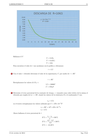 nito dado el caracter asintotico del termino con exponencial en (12), y el valor de V 
cuando el condensador esta completamente cargado es el que tomara si no hubiese condensador en el circuito, 
es decir, 
V(t!1) = Vmax = 
R0 
R 
E = 
1 
1 + R 
RV 
E (13) 
En la practica, se alcanza un valor experimental indistinguible de (13) en un tiempo razonable (dependiendo de 
los valores de R y de RV ). 
3.3. DESCARGA DE UN CONDENSADOR 
Si, estando cargado el condensador hasta un potencial V0, se abre el interruptor, el condensador empieza a 
descargarse a traves de la resistencia interna del voltmetro, RV = (11; 100; 02)M
 ( 