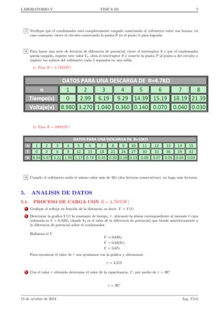 LABORATORIO V FISICA III 4 
voltmetro. Denotaremos por que la carga del condensador. Aplicando la primera ley de Kircho al nudo A se 
tiene: 
i) Nudo A: 
[]I = I1 + I2 = 
dq 
dt 
+ I2 (1) 
Teniendo en cuenta ahora la segunda ley de Kirchho aplicada a la malla formada por la fuente de tension 
E, la resistencia R y el condensador C, se tiene: 
ii) Malla 1: 
[]E = RI + 
q 
c 
(2) 
Figura 9: Equivalente al circuito electrico de la  