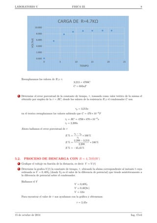 gura 8 
Donde: Se considera que el voltmetro posee una resistencia interna RV  1. y aplicada a la malla 2 
formada por el condensador C y la resistencia del voltmetro RV , se obtiene: 
iii) Malla 2: 
[] 
q 
C 
= I2RV (3) 
Sustituyendo ahora la ecuacion (1) en la ecuacion (2) se obtiene: 
E = R( 
dq 
dt 
+ I2) + 
q 
C 
(4) 
y teniendo en cuenta (3): 
E = R 
dq 
dt 
+ 
R 
RV 
q 
C 
+ 
q 
C 
= R 
dq 
dt 
+ (1 + 
R 
RV 
) 
q 
C 
(5) 
Por tanto, reordenando, la ecuacion diferencial que hay que integrar es la siguiente: 
dq 
CE  (1 + R 
RV 
)q 
= 
1 
RC 
dt (6) 
La condicion inicial que impondremos en el experimento sera que el condensador este descargado antes de cerrar 
el interruptor. Para que la ecuacion (6) cumpla esta condicion de contorno, basta hacer 
para t = 0 
q = 0; V = 0 (7) 
De modo que integraremos la ecuacion anterior entre t = 0 y un instante cualquiera t en el que la carga es q, es 
decir: Z q 
0 
dq 
CE  (1 + R 
RV 
)q 
= 
1 
RC 
Z t 
0 
t (8) 
Si efectuamos la integracion, y tomamos el antilogaritmo del resultado, queda: 
q = 
CE 
1 + R 
RV 
(1  e 
1+ R 
RV 
RC t) (9) 
15 de octubre de 2014 Ing. Civil 
 