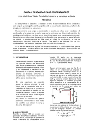 CARGA Y DESCARGA DE LOS CONDENSADORES
Universidad Cesar Vallejo, Facultad de Ingeniería y escuela de ambiental
RESUMEN
En esta práctica en laboratorio se trabajará el tema de condensadores, donde el objetivo
será cargarlo y descargarlo usando un protoboard, un condensador, resistencia, una fuente de
energía, un multímetro y un cronometro.
El procedimiento para cargar un condensador es sencillo, se coloca en el protoboard el
condensador y la resistencia en serie, luego se le administra una determinada cantidad de
voltaje y con el multímetro se observara la variación del voltaje en el condensador conforme el
tiempo transcurra. Ahora para descargar un condensador, una vez cargado se apaga la fuente
de energía y simultáneamente se debe medir el voltaje del condensador, la cual ira
descendiendo mediante transcurra el tiempo. Este ejercicio se realizara con los dos
condensadores por separado, para luego hacer una tabla de comparación.
En la practica puede haber algunas dificultades con respecto a los condensadores, ya que
antes de empezar se debe verificar que estén totalmente descargados, de lo contrario se
obtendrá valores totalmente errados.
1. INTRODUCCION
La experiencia de carga y descarga de
un capacitor servirá a los estudiantes
para aclarar y desarrollar los conceptos
aprendidos en la parte teórica del curso,
y así comprender la influencia de los
capacitores en un circuito. Además delo
anterior se buscara familiarizar al
estudiantado a desarrollar experiencias
a fines con la temática vista.
En esta experiencia se pretendió
aplicar el objetivo principal, el cual
busca que el estudiante este en la
capacidad de determinar la forma como
varia el diferencial de tensión en los
bordes del capacitor cuando se somete
a un proceso de carga y descarga de
un circuito RC en serie.
Por último se evaluaran las gráficas
obtenidas, identificando de este modo,
las variables que afectan la carga y
descarga del capacitor
2. MARCO TEORICO
Cuando el circuito RC se conecta aun
generador de señales cuadradas, podemos
observar en un osciloscopio el proceso de
carga y descarga. Un condensador en un
circuito RC serie no se descarga
inmediatamente cuando es desconectada
de una fuente alimentación(ver interruptor
en la FIG 1.) de corriente directa.
Cuando el interruptor pasa de Aa B, el
voltaje en el condensador Vc empieza a
descender desde Vo(voltaje inicial en el
condensador) hasta tener 0 voltios de la
manera que se ve en el gráfico inferior. La
corriente tendrá un valor máximo inicial de
Vo/R y como la tensión disminuirá hasta
llegar a0 amperios. La corriente que pasa
por la resistencia y el condensador es la
misma. Acordarse que el un circuito en serie
la corriente es la misma por todos los
elementos. Los valores de Vc (tensión en el
condensador) e I (corriente que pasa por R
y C) en cualquier instante se pueden
obtener con las siguientes fórmulas:
𝑉𝑐 = 𝑉𝑜 𝑥 𝑒−𝑡 / 𝑇
𝐼 = −(𝑉𝑜 /𝑅)𝑒−𝑡 / 𝑇
 