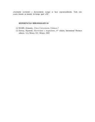 crecimiento (corriente) y decrecimiento (carga) se hace exponencialmente. Todo esto
ocurre durante un instante de tiempo igual a RC.
REFERENCIAS BIBLIOGRAFICAS
 SEARS, Zemansky, Física Universitaria, Volumen 2
 Serway, Raymond, Electricidad y magnetismo, 6ta edición, International Thomson
editores. S.A, México D.F, México, 2005
 