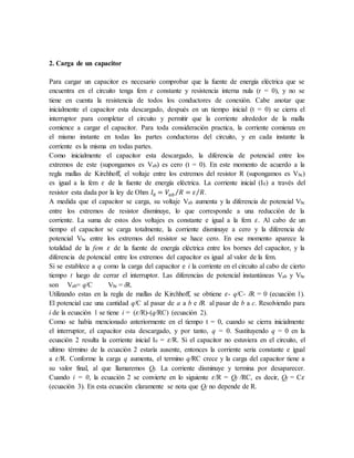 2. Carga de un capacitor
Para cargar un capacitor es necesario comprobar que la fuente de energía eléctrica que se
encuentra en el circuito tenga fem 𝜀 constante y resistencia interna nula (r = 0), y no se
tiene en cuenta la resistencia de todos los conductores de conexión. Cabe anotar que
inicialmente el capacitor esta descargado, después en un tiempo inicial (t = 0) se cierra el
interruptor para completar el circuito y permitir que la corriente alrededor de la malla
comience a cargar el capacitor. Para toda consideración practica, la corriente comienza en
el mismo instante en todas las partes conductoras del circuito, y en cada instante la
corriente es la misma en todas partes.
Como inicialmente el capacitor esta descargado, la diferencia de potencial entre los
extremos de este (supongamos es Vab) es cero (t = 0). En este momento de acuerdo a la
regla mallas de Kirchhoff, el voltaje entre los extremos del resistor R (supongamos es Vbc)
es igual a la fem 𝜀 de la fuente de energía eléctrica. La corriente inicial (I0) a través del
resistor esta dada por la ley de Ohm 𝐼0 = 𝑉𝑎𝑏 𝑅 = 𝜀 𝑅
⁄
⁄ .
A medida que el capacitor se carga, su voltaje Vab aumenta y la diferencia de potencial Vbc
entre los extremos de resistor disminuye, lo que corresponde a una reducción de la
corriente. La suma de estos dos voltajes es constante e igual a la fem 𝜀. Al cabo de un
tiempo el capacitor se carga totalmente, la corriente disminuye a cero y la diferencia de
potencial Vbc entre los extremos del resistor se hace cero. En ese momento aparece la
totalidad de la fem 𝜀 de la fuente de energía eléctrica entre los bornes del capacitor, y la
diferencia de potencial entre los extremos del capacitor es igual al valor de la fem.
Si se establece a q como la carga del capacitor e i la corriente en el circuito al cabo de cierto
tiempo t luego de cerrar el interruptor. Las diferencias de potencial instantáneas Vab y Vbc
son Vab= q/C Vbc = iR.
Utilizando estas en la regla de mallas de Kirchhoff, se obtiene 𝜀- q/C- iR = 0 (ecuación 1).
El potencial cae una cantidad q/C al pasar de a a b e iR al pasar de b a c. Resolviendo para
i de la ecuación 1 se tiene i = (𝜀/R)-(q/RC) (ecuación 2).
Como se había mencionado anteriormente en el tiempo t = 0, cuando se cierra inicialmente
el interruptor, el capacitor esta descargado, y por tanto, q = 0. Sustituyendo q = 0 en la
ecuación 2 resulta la corriente inicial I0 = 𝜀/R. Si el capacitor no estuviera en el circuito, el
ultimo término de la ecuación 2 estaría ausente, entonces la corriente seria constante e igual
a 𝜀/R. Conforme la carga q aumenta, el termino q/RC crece y la carga del capacitor tiene a
su valor final, al que llamaremos Qf. La corriente disminuye y termina por desaparecer.
Cuando i = 0, la ecuación 2 se convierte en lo siguiente 𝜀/R = Qf /RC, es decir, Qf = C𝜀
(ecuación 3). En esta ecuación claramente se nota que Qf no depende de R.
 