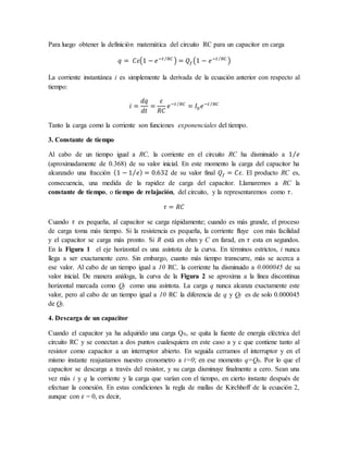 Para luego obtener la definición matemática del circuito RC para un capacitor en carga
𝑞 = 𝐶𝜀(1 − 𝑒−𝑡 𝑅𝐶
⁄
) = 𝑄𝑓(1 − 𝑒−𝑡 𝑅𝐶
⁄
)
La corriente instantánea i es simplemente la derivada de la ecuación anterior con respecto al
tiempo:
𝑖 =
𝑑𝑞
𝑑𝑡
=
𝜀
𝑅𝐶
𝑒−𝑡 𝑅𝐶
⁄
= 𝐼0𝑒−𝑡 𝑅𝐶
⁄
Tanto la carga como la corriente son funciones exponenciales del tiempo.
3. Constante de tiempo
Al cabo de un tiempo igual a RC, la corriente en el circuito RC ha disminuido a 1 𝑒
⁄
(aproximadamente de 0.368) de su valor inicial. En este momento la carga del capacitor ha
alcanzado una fracción (1 − 1 𝑒
⁄ ) = 0.632 de su valor final 𝑄𝑓 = 𝐶𝜀. El producto RC es,
consecuencia, una medida de la rapidez de carga del capacitor. Llamaremos a RC la
constante de tiempo, o tiempo de relajación, del circuito, y la representaremos como 𝜏.
𝜏 = 𝑅𝐶
Cuando 𝜏 es pequeña, al capacitor se carga rápidamente; cuando es más grande, el proceso
de carga toma más tiempo. Si la resistencia es pequeña, la corriente fluye con más facilidad
y el capacitor se carga más pronto. Si R está en ohm y C en farad, en 𝜏 esta en segundos.
En la Figura 1 el eje horizontal es una asíntota de la curva. En términos estrictos, i nunca
llega a ser exactamente cero. Sin embargo, cuanto más tiempo transcurre, más se acerca a
ese valor. Al cabo de un tiempo igual a 10 RC, la corriente ha disminuido a 0.000045 de su
valor inicial. De manera análoga, la curva de la Figura 2 se aproxima a la línea discontinua
horizontal marcada como Qf como una asíntota. La carga q nunca alcanza exactamente este
valor, pero al cabo de un tiempo igual a 10 RC la diferencia de q y Qf es de solo 0.000045
de Qf.
4. Descarga de un capacitor
Cuando el capacitor ya ha adquirido una carga Q0, se quita la fuente de energía eléctrica del
circuito RC y se conectan a dos puntos cualesquiera en este caso a y c que contiene tanto al
resistor como capacitor a un interruptor abierto. En seguida cerramos el interruptor y en el
mismo instante reajustamos nuestro cronometro a t=0; en ese momento q=Q0. Por lo que el
capacitor se descarga a través del resistor, y su carga disminuye finalmente a cero. Sean una
vez más i y q la corriente y la carga que varían con el tiempo, en cierto instante después de
efectuar la conexión. En estas condiciones la regla de mallas de Kirchhoff de la ecuación 2,
aunque con 𝜀 = 0, es decir,
 