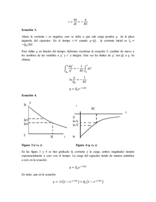 𝑖 =
𝑑𝑞
𝑑𝑡
= −
𝑞
𝑅𝐶
Ecuación 3.
Ahora la corriente i es negativa; esto se debe a que sale carga positiva q de la placa
izquierda del capacitor. En el tiempo t=0 cuando q=Qo la corriente inicial es 𝐼0 =
−𝑄0 𝑅𝐶
⁄ .
Para hallar q en función del tiempo, debemos reordenar la ecuación 3, cambiar de nuevo a
los nombres de las variables a q’ y t’ e integrar. Esta vez los limites de q’ son Qo a q. Se
obtiene
∫
𝑑𝑞′
𝑞′
= −
1
𝑅𝐶
∫ 𝑑𝑡′
1
0
𝑞
𝑄𝑜
ln
𝑞
𝑄0
= −
1
𝑅𝐶
𝑞 = 𝑄𝑜𝑒−𝑡 𝑅𝐶
⁄
Ecuación 4.
Figura 3 (i vs. t) Figura 4 (q vs. t)
En las figura 3 y 4 se han graficado la corriente y la carga; ambos magnitudes tienden
exponencialmente a cero con el tiempo. La carga del capacitor tiende de manera asintótica
a cero en la ecuación
𝑞 = 𝑄𝑜𝑒−𝑡 𝑅𝐶
⁄
En tanto, que en la ecuación
𝑞 = 𝐶𝜀(1 − 𝑒−𝑡 𝑅𝐶
⁄
) = 𝑄𝑓(1 − 𝑒−𝑡 𝑅𝐶
⁄
)
 