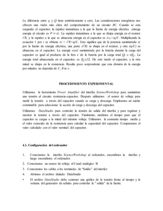 La diferencia entre q y Q tiene asintóticamente a cero. Las consideraciones energéticas nos
ofrecen una visión más clara del comportamiento de un circuito RC. Cuando se esta
cargando el capacitor, la rapidez instantánea a la que la fuente de energía eléctrica entrega
energía al circuito es 𝑃 = 𝜀𝑖. La rapidez instantánea a la que se disipa energía en el resistor
i2R, y la rapidez a la que se almacena energía en el capacitor es ivbc=iq/C. Multiplicando la
ecuación 1 por i se obtiene 𝜀i = i2R+iq/C. Esto significa que de la potencia suministrada 𝜀𝑖
por la fuente de energía eléctrica, una parte (i2R) se disipa en el resistor, y otra (iq/C) se
almacena en el capacitor. La energía total suministrada por la batería durante la carga del
capacitor es igual al producto de la fem 𝜀 de la batería por la carga total Qf, o 𝜀𝑄𝑓 . La
energía total almacenada en el capacitor, es 𝑄𝑓𝜀 2
⁄ . De este modo el capacitor, y la otra
mitad se disipa en la resistencia. Resulta poco sorprendente que esta división de la energía
por mitades no dependa de C, R ni 𝜀.
PROCEDIMIENTO EXPERIMENTAL
Utilizamos la herramienta Power Amplifier del interfaz ScienceWorkshop para suministrar
una tensión al circuito resistencia-capacitor. Después utilizamos el sensor de voltaje para
medir la tensión a través del capacitor cuando se carga y descarga. Empleamos un suiche
conmutable para seleccionar la acción de carga y descarga del capacitor.
Utilizamos DataStudio para controlar la tensión de salida del interfaz y para registrar y
mostrar la tensión a través del capacitor. Finalmente, medimos el tiempo para que el
capacitor se cargue a la mitad del máximo voltaje. Utilizamos la constante tiempo medio y
el valor conocido de la resistencia para calcular la capacidad del capacitor. Comparamos el
valor calculado con el valor nominal del capacitor.
4.1. Configuración del ordenador
1. Conectamos la interfaz ScienceWorkshop al ordenador, encendimos la interfaz y
luego encendimos el ordenador.
2. Conectamos un sensor de voltaje al Canal analógico B
3. Conectamos los cables a los terminales de “Salida” del interfaz
4. Abrimos el archivo titulado: DataStudio
• El archivo DataStudio debe contener una gráfica de la tensión frente al tiempo y la
ventana del generador de señales para controlar la " salida" de la fuente.
 