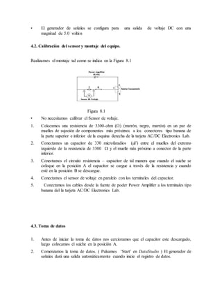 • El generador de señales se configura para una salida de voltaje DC con una
magnitud de 5.0 voltios
4.2. Calibración del sensor y montaje del equipo.
Realizamos el montaje tal como se indica en la Figura 8.1
Figura 8.1
• No necesitamos calibrar el Sensor de voltaje.
1. Colocamos una resistencia de 3300-ohm () (marrón, negro, marrón) en un par de
muelles de sujeción de componentes más próximos a los conectores tipo banana de
la parte superior e inferior de la esquina derecha de la tarjeta AC/DC Electronics Lab.
2. Conectamos un capacitor de 330 microfaradios (µF) entre el muelles del extremo
izquierdo de la resistencia de 3300  y el muelle más próximo a conector de la parte
inferior.
3. Conectamos el circuito resistencia – capacitor de tal manera que cuando el suiche se
coloque en la posición A el capacitor se cargue a través de la resistencia y cuando
esté en la posición B se descargue.
4. Conectamos el sensor de voltaje en paralelo con los terminales del capacitor.
5. Conectamos los cables desde la fuente de poder Power Amplifier a los terminales tipo
banana del la tarjeta AC/DC Electronics Lab.
4.3. Toma de datos
1. Antes de iniciar la toma de datos nos cercioramos que el capacitor este descargado,
luego colocamos el suiche en la posición A.
2. Comenzamos la toma de datos. ( Pulsamos ‘Start’ en DataStudio ) El generador de
señales dará una salida automáticamente cuando inicie el registro de datos.
 
