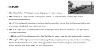 HISTORY:
• 1865 William Wallace (W. W.) Cargill becomes the proprietor of a grain warehouse.
• 1870 Founder W. W. Cargill establishes his headquarters in Albert Lea, Minnesota, taking advantage of the Southern
Minnesota Railroad’s expansion.
• 1875, W. W. Cargill expands his business beyond grain, handling commodities like coal, flour, feed, lumber and seeds, as well
as investing in railroads, land, water irrigation and farms.
• 1885 W. W. Cargill and his two brothers own or control over 100 grain storage structures, amounting to a total grain capacity
of over 1.6 million bushels.
• 1912 Following W. W. Cargill’s passing in 1909, John MacMillan, Sr., assumes leadership of his late father-in-law’s company.
• 1988 Cargill’s portfolio of products and services expands significantly. Alongside grain, feed, seeds, oilseeds and corn milling,
businesses include chemicals, cocoa, coffee, cotton, eggs, fertilizer, financial services, flour, juices, malt, meat, molasses,
peanuts, petroleum, pork, poultry, rubber, salt, steel, turkey and wool.
 